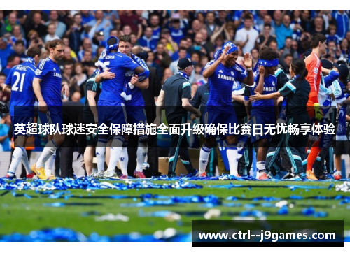 英超球队球迷安全保障措施全面升级确保比赛日无忧畅享体验 英超球队球迷安全保障措施全面升级确保比赛日无忧畅享体验