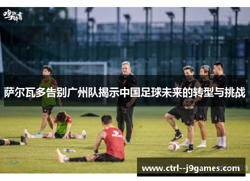 萨尔瓦多告别广州队揭示中国足球未来的转型与挑战