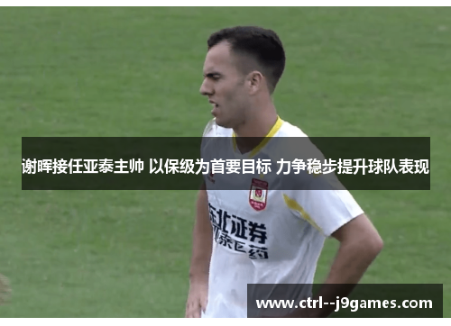 谢晖接任亚泰主帅 以保级为首要目标 力争稳步提升球队表现 谢晖接任亚泰主帅 以保级为首要目标 力争稳步提升球队表现