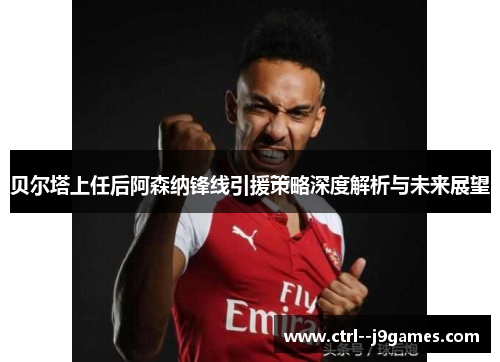 贝尔塔上任后阿森纳锋线引援策略深度解析与未来展望