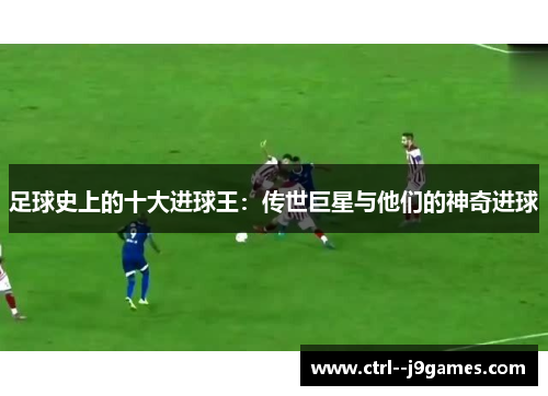 足球史上的十大进球王：传世巨星与他们的神奇进球