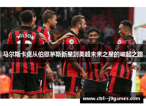 马尔斯卡克从伯恩茅斯新星到英超未来之星的崛起之路 马尔斯卡克从伯恩茅斯新星到英超未来之星的崛起之路