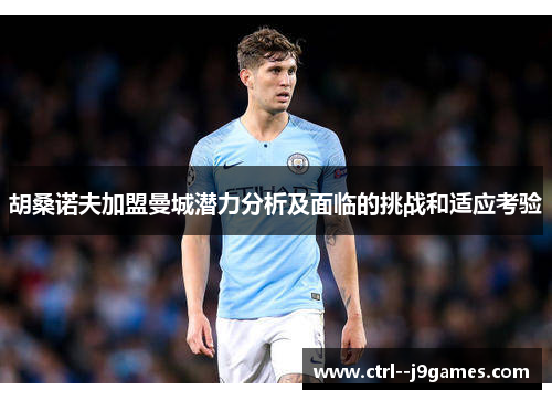 胡桑诺夫加盟曼城潜力分析及面临的挑战和适应考验 胡桑诺夫加盟曼城潜力分析及面临的挑战和适应考验