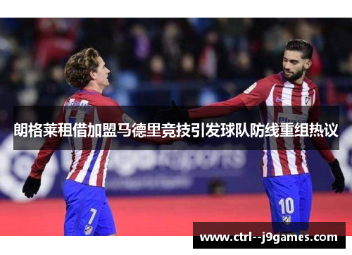 朗格莱租借加盟马德里竞技引发球队防线重组热议