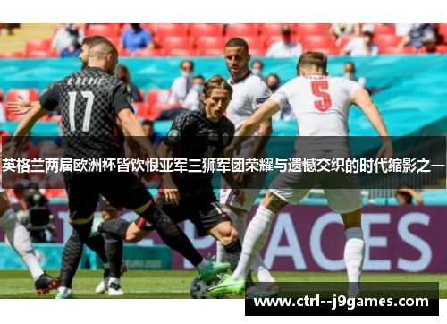 英格兰两届欧洲杯皆饮恨亚军三狮军团荣耀与遗憾交织的时代缩影之一 英格兰两届欧洲杯皆饮恨亚军三狮军团荣耀与遗憾交织的时代缩影之一