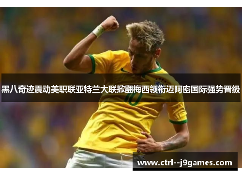 黑八奇迹震动美职联亚特兰大联掀翻梅西领衔迈阿密国际强势晋级