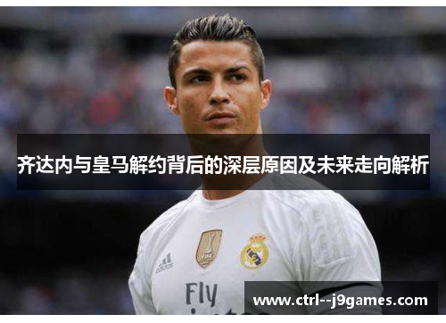 齐达内与皇马解约背后的深层原因及未来走向解析