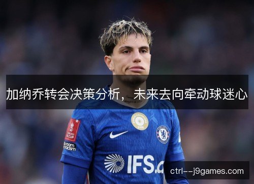 加纳乔转会决策分析，未来去向牵动球迷心
